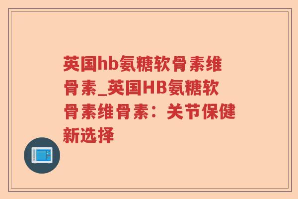 英国hb氨糖软骨素维骨素_英国HB氨糖软骨素维骨素:关节保健新选择 英国hb氨糖软骨素维骨素_英国HB氨糖软骨素维骨素:关节保健新选择