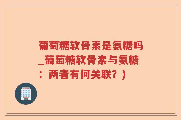 葡萄糖软骨素是氨糖吗_葡萄糖软骨素与氨糖:两者有何关联?) 葡萄糖软骨素是氨糖吗_葡萄糖软骨素与氨糖:两者有何关联?)
