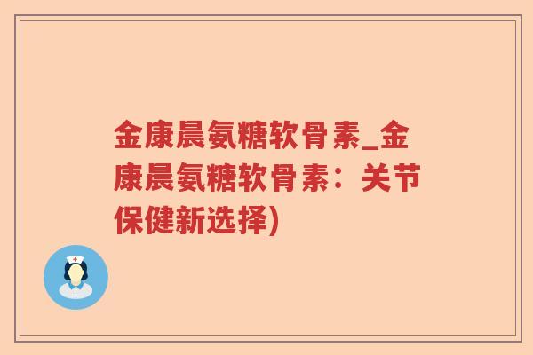 金康晨氨糖软骨素_金康晨氨糖软骨素：关节保健新选择)