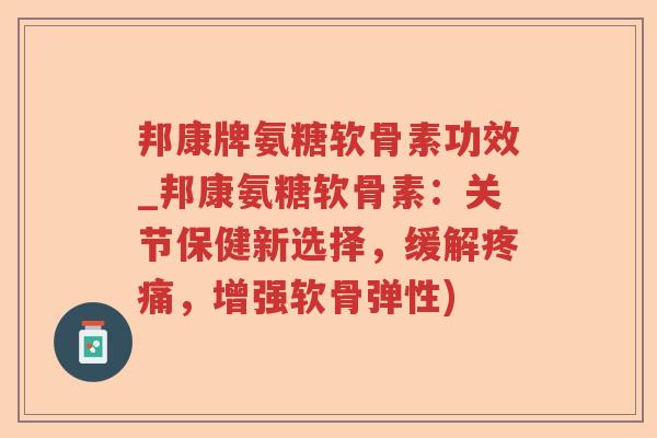 邦康牌氨糖软骨素功效_邦康氨糖软骨素：关节保健新选择，缓解，增强软骨弹性)