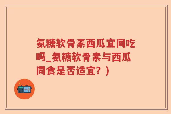 氨糖软骨素西瓜宜同吃吗_氨糖软骨素与西瓜同食是否适宜?) 氨糖软骨素西瓜宜同吃吗_氨糖软骨素与西瓜同食是否适宜?)