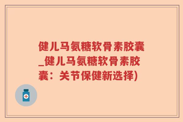 健儿马氨糖软骨素胶囊_健儿马氨糖软骨素胶囊：关节保健新选择)