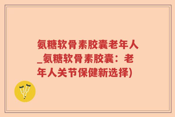氨糖软骨素胶囊老年人_氨糖软骨素胶囊:老年人关节保健新选择) 氨糖软骨素胶囊老年人_氨糖软骨素胶囊:老年人关节保健新选择)