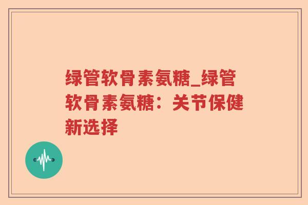 绿管软骨素氨糖_绿管软骨素氨糖:关节保健新选择 绿管软骨素氨糖_绿管软骨素氨糖:关节保健新选择