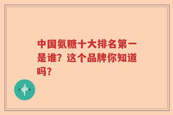 中国氨糖十大排名第一是谁?这个品牌你知道吗? 中国氨糖十大排名第一是谁?这个品牌你知道吗?