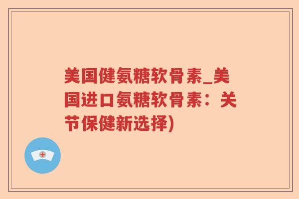 美国健氨糖软骨素_美国进口氨糖软骨素:关节保健新选择) 美国健氨糖软骨素_美国进口氨糖软骨素:关节保健新选择)