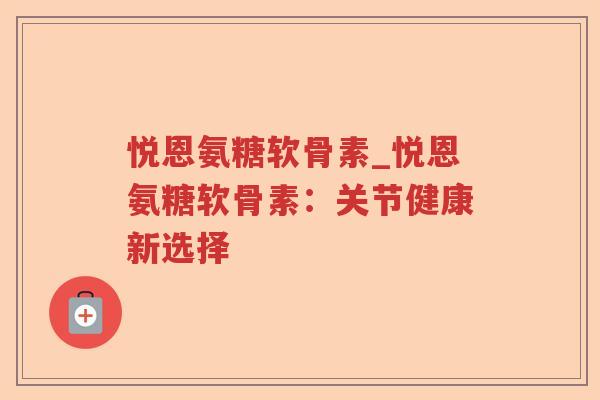 悦恩氨糖软骨素_悦恩氨糖软骨素:关节健康新选择 悦恩氨糖软骨素_悦恩氨糖软骨素:关节健康新选择