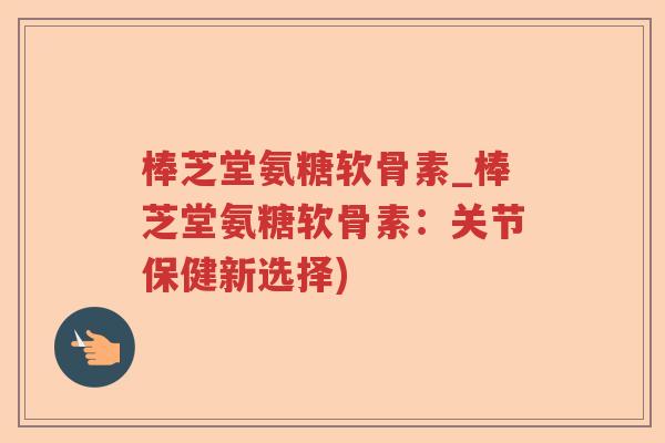 棒芝堂氨糖软骨素_棒芝堂氨糖软骨素：关节保健新选择)
