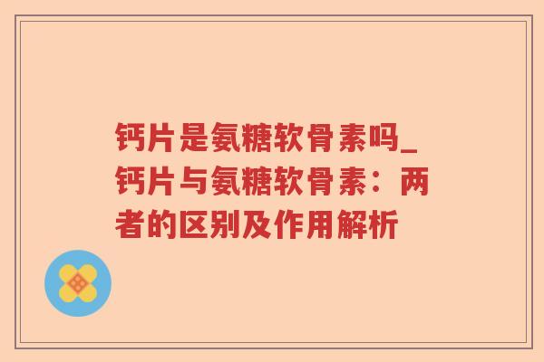 钙片是氨糖软骨素吗_钙片与氨糖软骨素:两者的区别及作用解析 钙片是氨糖软骨素吗_钙片与氨糖软骨素:两者的区别及作用解析