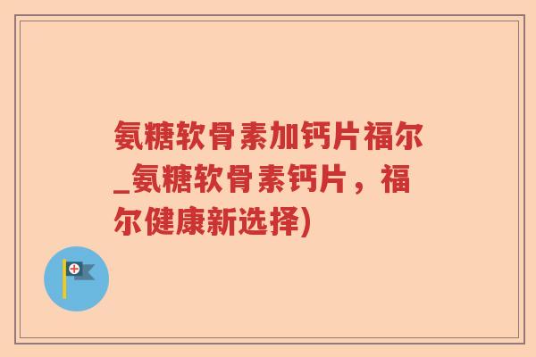 氨糖软骨素加钙片福尔_氨糖软骨素钙片,福尔健康新选择) 氨糖软骨素加钙片福尔_氨糖软骨素钙片,福尔健康新选择)