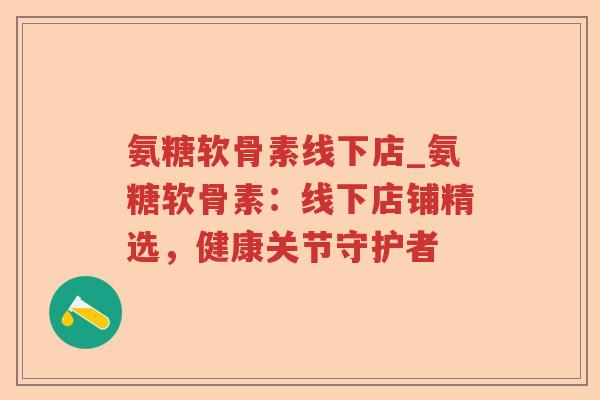 氨糖软骨素线下店_氨糖软骨素:线下店铺精选,健康关节守护者 氨糖软骨素线下店_氨糖软骨素:线下店铺精选,健康关节守护者