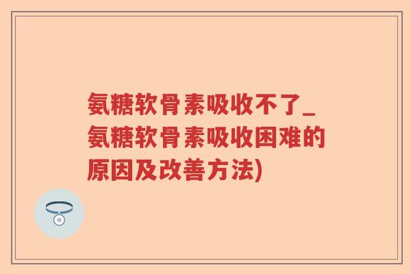 氨糖软骨素吸收不了_氨糖软骨素吸收困难的原因及改善方法) 氨糖软骨素吸收不了_氨糖软骨素吸收困难的原因及改善方法)