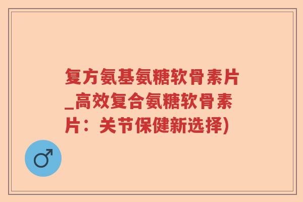 复方氨基氨糖软骨素片_高效复合氨糖软骨素片:关节保健新选择) 复方氨基氨糖软骨素片_高效复合氨糖软骨素片:关节保健新选择)