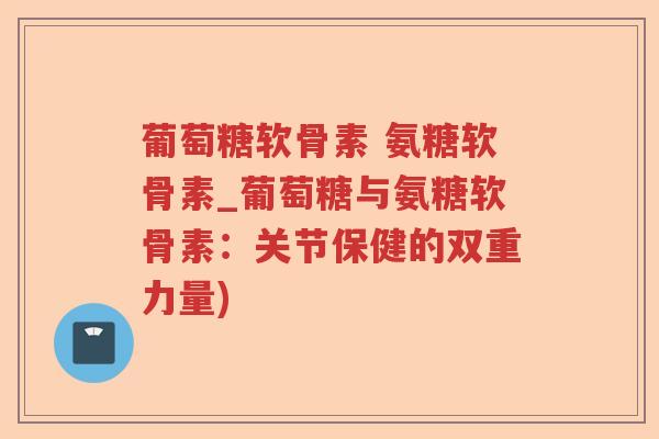 葡萄糖软骨素 氨糖软骨素_葡萄糖与氨糖软骨素:关节保健的双重力量) 葡萄糖软骨素 氨糖软骨素_葡萄糖与氨糖软骨素:关节保健的双重力量)