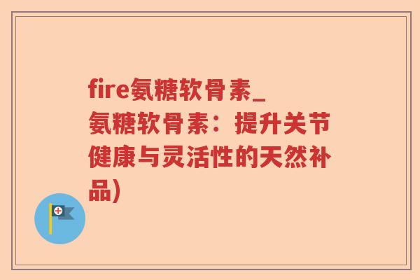 fire氨糖软骨素_氨糖软骨素:提升关节健康与灵活性的天然补品) fire氨糖软骨素_氨糖软骨素:提升关节健康与灵活性的天然补品)