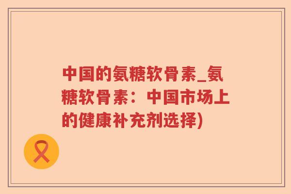 中国的氨糖软骨素_氨糖软骨素:中国市场上的健康补充剂选择) 中国的氨糖软骨素_氨糖软骨素:中国市场上的健康补充剂选择)