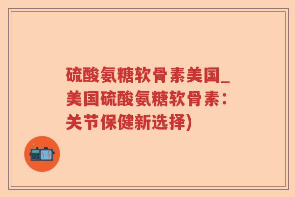 硫酸氨糖软骨素美国_美国硫酸氨糖软骨素：关节保健新选择)