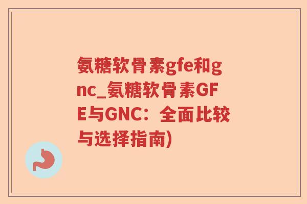 氨糖软骨素gfe和gnc_氨糖软骨素GFE与GNC：全面比较与选择指南)