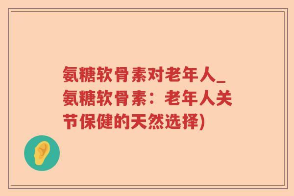 氨糖软骨素对老年人_氨糖软骨素：老年人关节保健的天然选择)