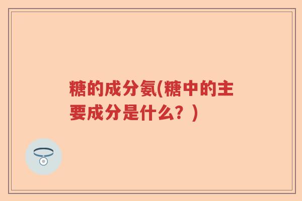 糖的成分氨(糖中的主要成分是什么?) 糖的成分氨(糖中的主要成分是什么?)