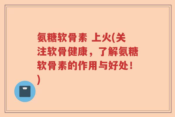 氨糖软骨素 上火(关注软骨健康，了解氨糖软骨素的作用与好处！)