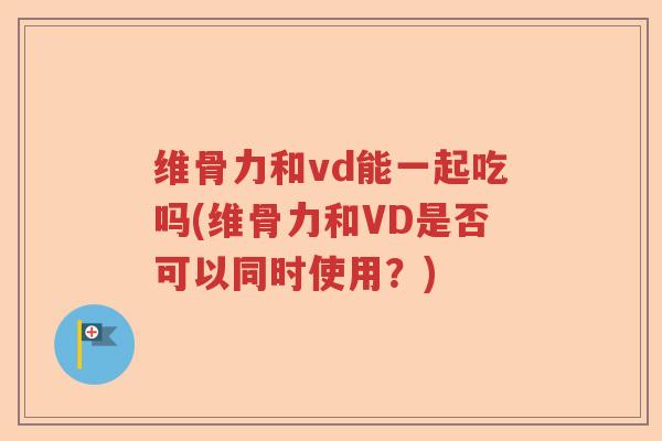 维骨力和vd能一起吃吗(维骨力和VD是否可以同时使用?) 维骨力和vd能一起吃吗(维骨力和VD是否可以同时使用?)