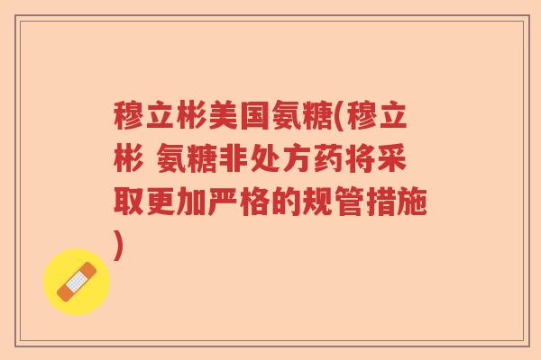 穆立彬美国氨糖(穆立彬 氨糖非处方药将采取更加严格的规管措施)