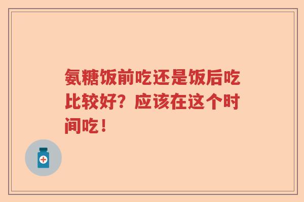 氨糖饭前吃还是饭后吃比较好?应该在这个时间吃! 氨糖饭前吃还是饭后吃比较好?应该在这个时间吃!
