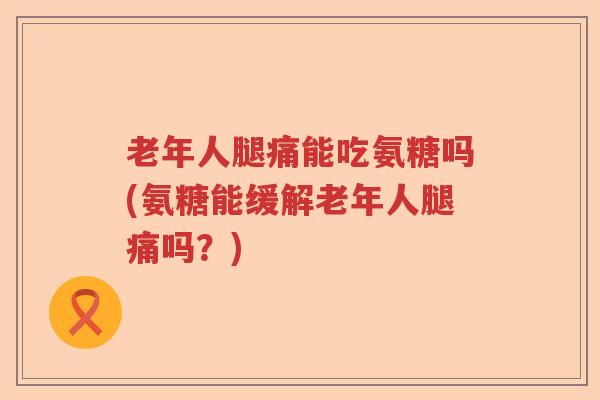 老年人腿痛能吃氨糖吗(氨糖能缓解老年人腿痛吗?) 老年人腿痛能吃氨糖吗(氨糖能缓解老年人腿痛吗?)