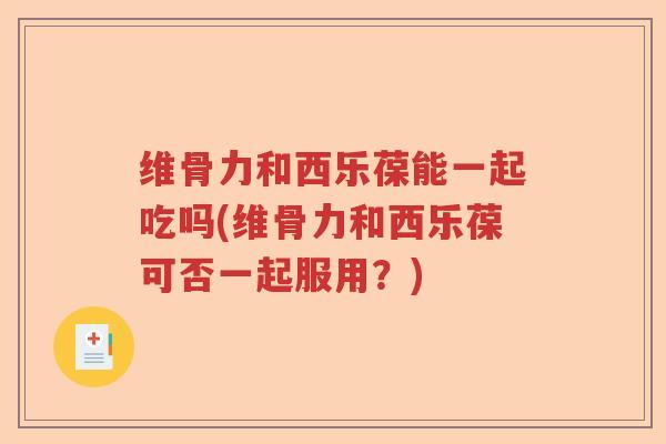 维骨力和西乐葆能一起吃吗(维骨力和西乐葆可否一起服用?) 维骨力和西乐葆能一起吃吗(维骨力和西乐葆可否一起服用?)