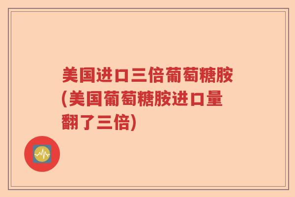 美国进口三倍葡萄糖胺(美国葡萄糖胺进口量翻了三倍) 美国进口三倍葡萄糖胺(美国葡萄糖胺进口量翻了三倍)
