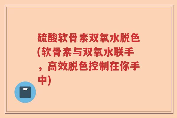硫酸软骨素双氧水脱色(软骨素与双氧水联手，高效脱色控制在你手中)