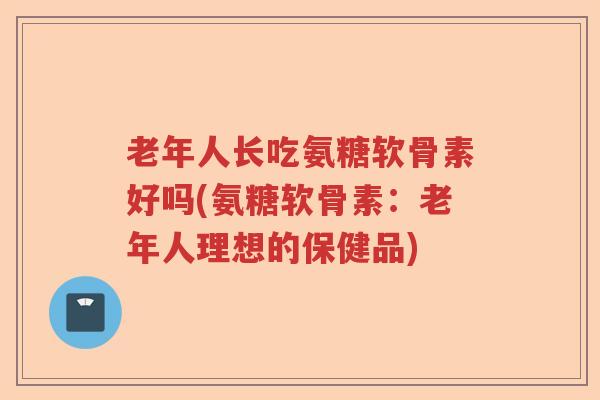 老年人长吃氨糖软骨素好吗(氨糖软骨素:老年人理想的保健品) 老年人长吃氨糖软骨素好吗(氨糖软骨素:老年人理想的保健品)