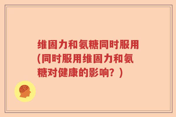 维固力和氨糖同时服用(同时服用维固力和氨糖对健康的影响?) 维固力和氨糖同时服用(同时服用维固力和氨糖对健康的影响?)