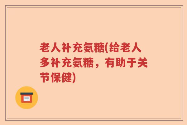 老人补充氨糖(给老人多补充氨糖,有助于关节保健) 老人补充氨糖(给老人多补充氨糖,有助于关节保健)