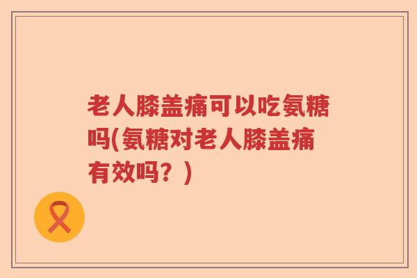 老人膝盖痛可以吃氨糖吗(氨糖对老人膝盖痛有效吗？)