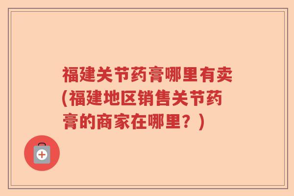 福建关节药膏哪里有卖(福建地区销售关节药膏的商家在哪里?) 福建关节药膏哪里有卖(福建地区销售关节药膏的商家在哪里?)