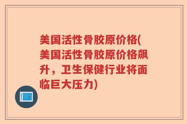 美国活性骨胶原价格(美国活性骨胶原价格飙升,卫生保健行业将面临巨大压力) 美国活性骨胶原价格(美国活性骨胶原价格飙升,卫生保健行业将面临巨大压力)