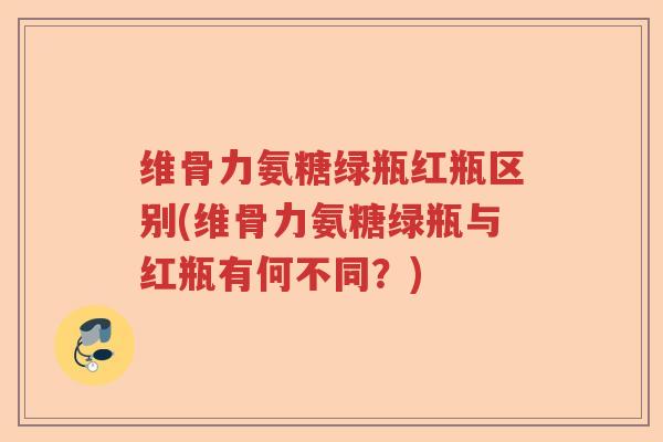 维骨力氨糖绿瓶红瓶区别(维骨力氨糖绿瓶与红瓶有何不同?) 维骨力氨糖绿瓶红瓶区别(维骨力氨糖绿瓶与红瓶有何不同?)