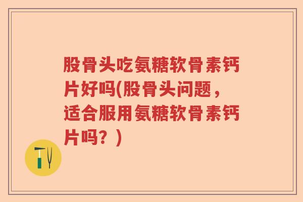 股骨头吃氨糖软骨素钙片好吗(股骨头问题，适合服用氨糖软骨素钙片吗？)