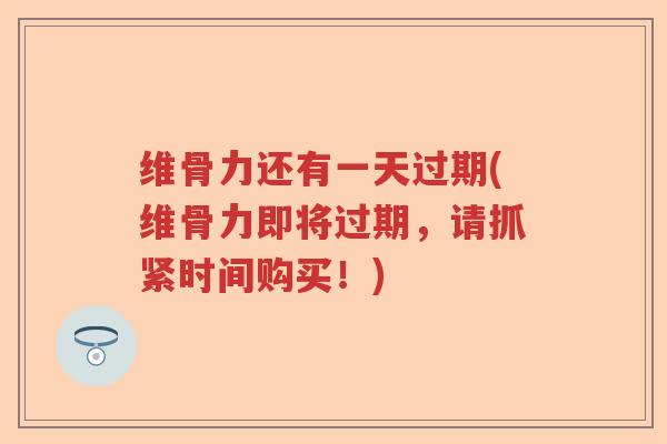 维骨力还有一天过期(维骨力即将过期,请抓紧时间购买!) 维骨力还有一天过期(维骨力即将过期,请抓紧时间购买!)