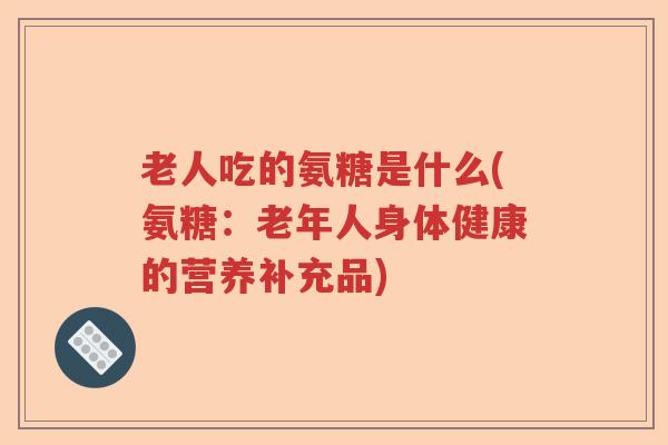 老人吃的氨糖是什么(氨糖:老年人身体健康的营养补充品) 老人吃的氨糖是什么(氨糖:老年人身体健康的营养补充品)