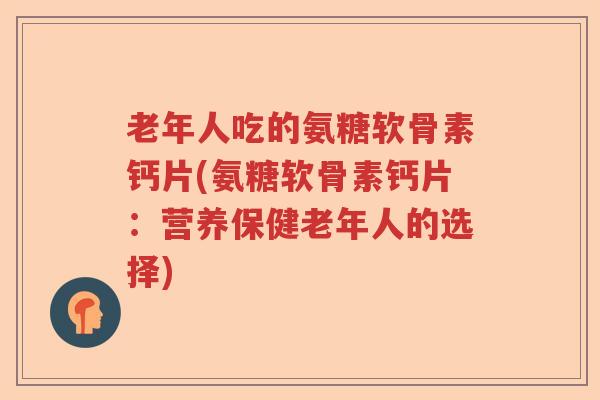 老年人吃的氨糖软骨素钙片(氨糖软骨素钙片：营养保健老年人的选择)