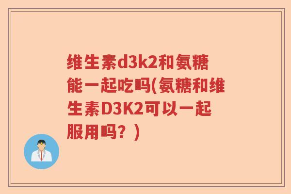 维生素d3k2和氨糖能一起吃吗(氨糖和维生素D3K2可以一起服用吗?) 维生素d3k2和氨糖能一起吃吗(氨糖和维生素D3K2可以一起服用吗?)