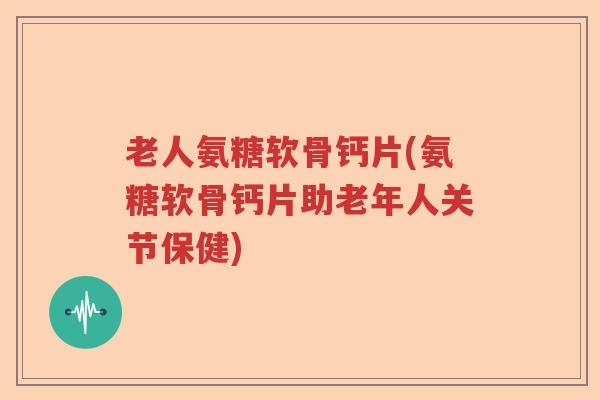 老人氨糖软骨钙片(氨糖软骨钙片助老年人关节保健) 老人氨糖软骨钙片(氨糖软骨钙片助老年人关节保健)