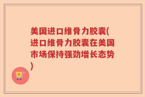美国进口维骨力胶囊(进口维骨力胶囊在美国市场保持强劲增长态势)