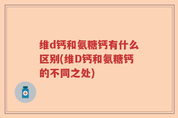 维d钙和氨糖钙有什么区别(维D钙和氨糖钙的不同之处)