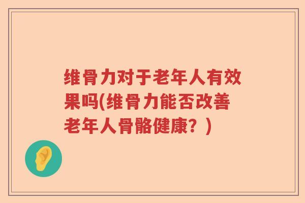 维骨力对于老年人有效果吗(维骨力能否改善老年人骨骼健康？)