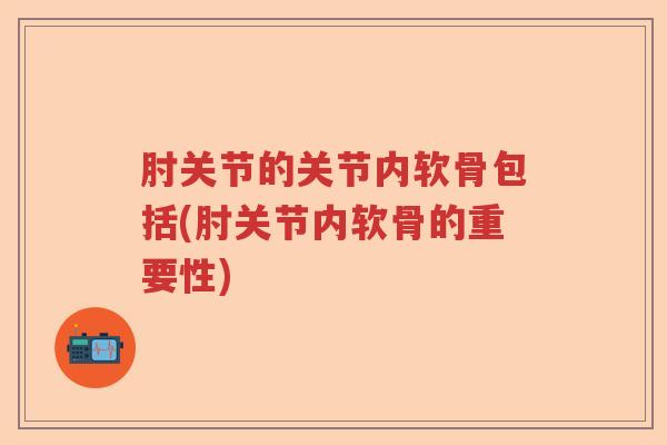 肘关节的关节内软骨包括(肘关节内软骨的重要性) 肘关节的关节内软骨包括(肘关节内软骨的重要性)