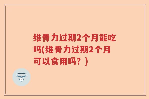 维骨力过期2个月能吃吗(维骨力过期2个月可以食用吗?) 维骨力过期2个月能吃吗(维骨力过期2个月可以食用吗?)